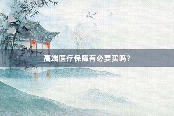 高端医疗保障有必要买吗？